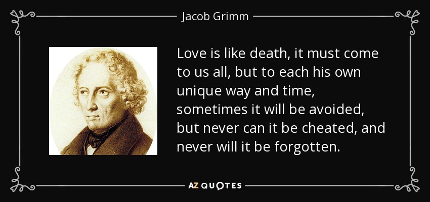 Love is like death, it must come to us all, but to each his own unique way and time, sometimes it will be avoided, but never can it be cheated, and never will it be forgotten. - Jacob Grimm
