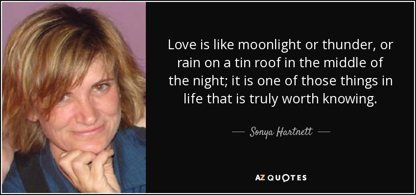 Love is like moonlight or thunder, or rain on a tin roof in the middle of the night; it is one of those things in life that is truly worth knowing. - Sonya Hartnett