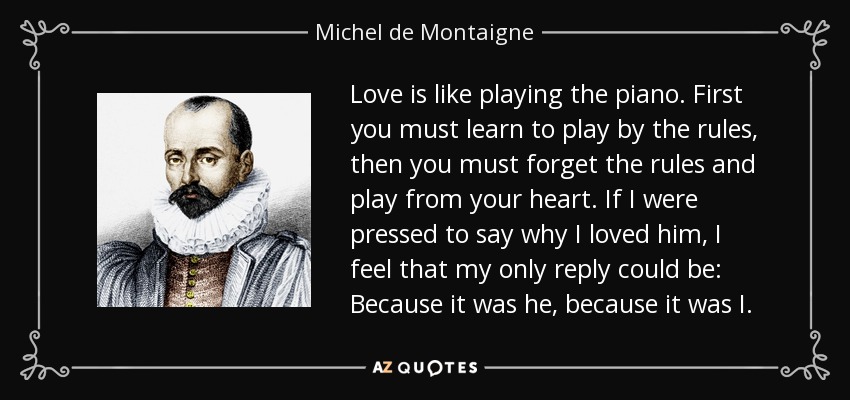 Love is like playing the piano. First you must learn to play by the rules, then you must forget the rules and play from your heart. If I were pressed to say why I loved him, I feel that my only reply could be: Because it was he, because it was I. - Michel de Montaigne