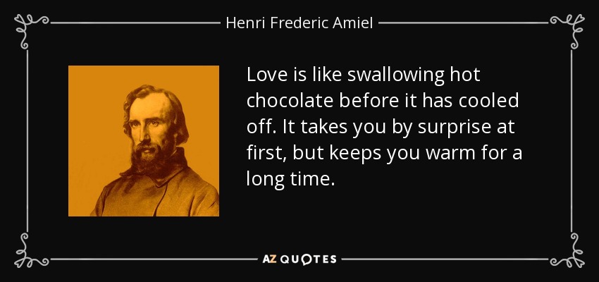 Love is like swallowing hot chocolate before it has cooled off. It takes you by surprise at first, but keeps you warm for a long time. - Henri Frederic Amiel