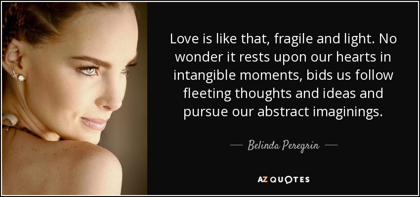 Love is like that, fragile and light. No wonder it rests upon our hearts in intangible moments, bids us follow fleeting thoughts and ideas and pursue our abstract imaginings. - Belinda Peregrin
