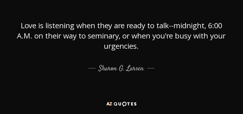 Love is listening when they are ready to talk--midnight, 6:00 A.M. on their way to seminary, or when you're busy with your urgencies. - Sharon G. Larsen