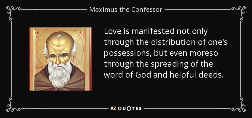 Love is manifested not only through the distribution of one's possessions, but even moreso through the spreading of the word of God and helpful deeds. - Maximus the Confessor