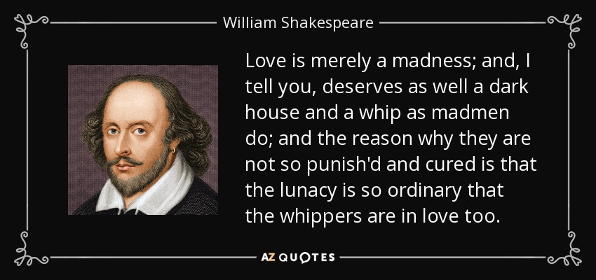 Love is merely a madness; and, I tell you, deserves as well a dark house and a whip as madmen do; and the reason why they are not so punish'd and cured is that the lunacy is so ordinary that the whippers are in love too. - William Shakespeare