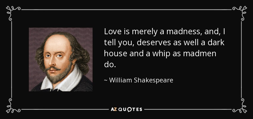 Love is merely a madness, and, I tell you, deserves as well a dark house and a whip as madmen do. - William Shakespeare