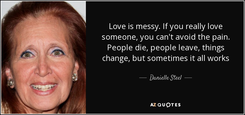 Love is messy. If you really love someone, you can't avoid the pain. People die, people leave, things change, but sometimes it all works - Danielle Steel