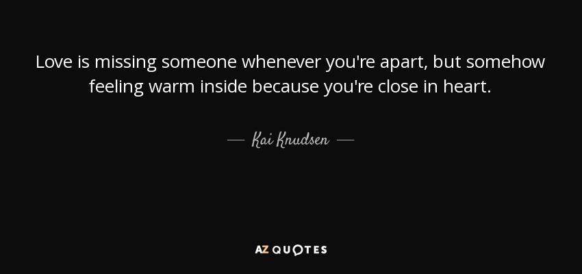 Love is missing someone whenever you're apart, but somehow feeling warm inside because you're close in heart. - Kai Knudsen