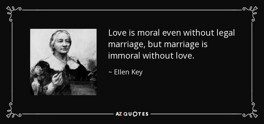 Love is moral even without legal marriage, but marriage is immoral without love. - Ellen Key
