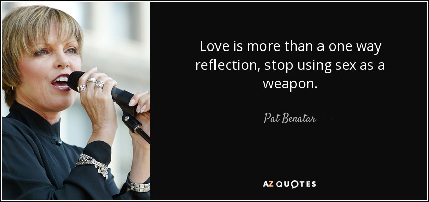 Love is more than a one way reflection, stop using sex as a weapon. - Pat Benatar