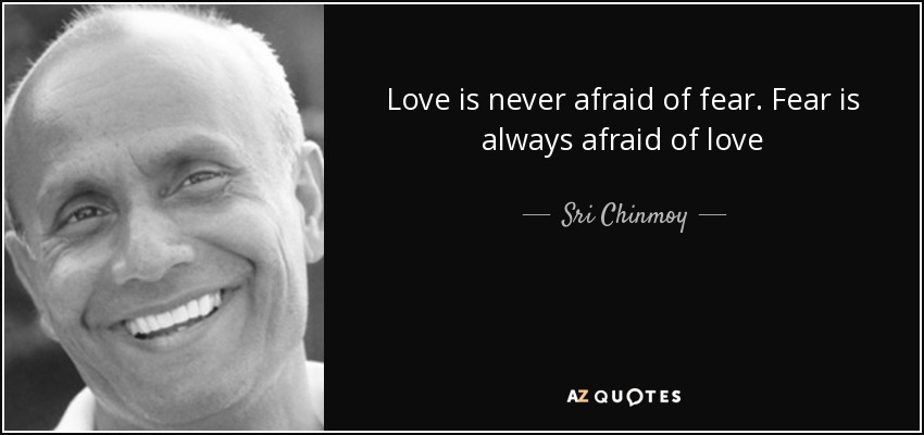 Love is never afraid of fear. Fear is always afraid of love - Sri Chinmoy