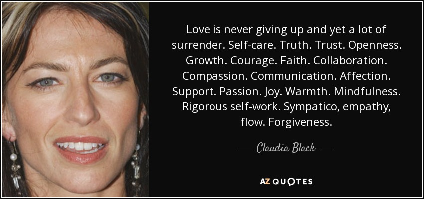 Love is never giving up and yet a lot of surrender. Self-care. Truth. Trust. Openness. Growth. Courage. Faith. Collaboration. Compassion. Communication. Affection. Support. Passion. Joy. Warmth. Mindfulness. Rigorous self-work. Sympatico, empathy, flow. Forgiveness. - Claudia Black