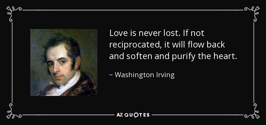 Love is never lost. If not reciprocated, it will flow back and soften and purify the heart. - Washington Irving