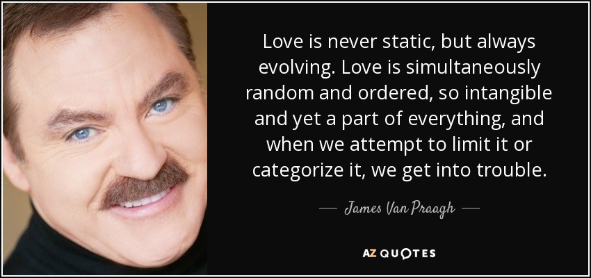 Love is never static, but always evolving. Love is simultaneously random and ordered, so intangible and yet a part of everything, and when we attempt to limit it or categorize it, we get into trouble. - James Van Praagh
