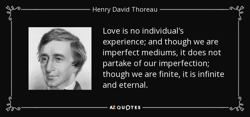 Love is no individual's experience; and though we are imperfect mediums, it does not partake of our imperfection; though we are finite, it is infinite and eternal. - Henry David Thoreau