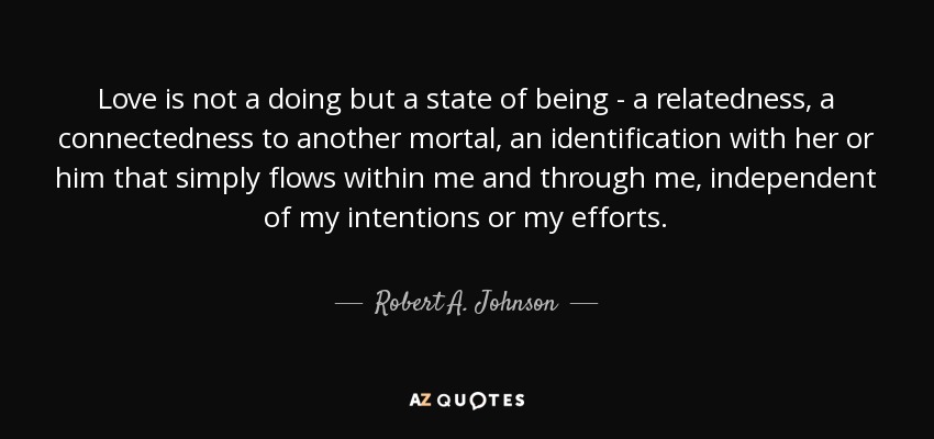 Love is not a doing but a state of being - a relatedness, a connectedness to another mortal, an identification with her or him that simply flows within me and through me, independent of my intentions or my efforts. - Robert A. Johnson