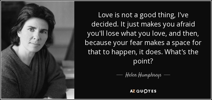 Love is not a good thing, I've decided. It just makes you afraid you'll lose what you love, and then, because your fear makes a space for that to happen, it does. What's the point? - Helen Humphreys