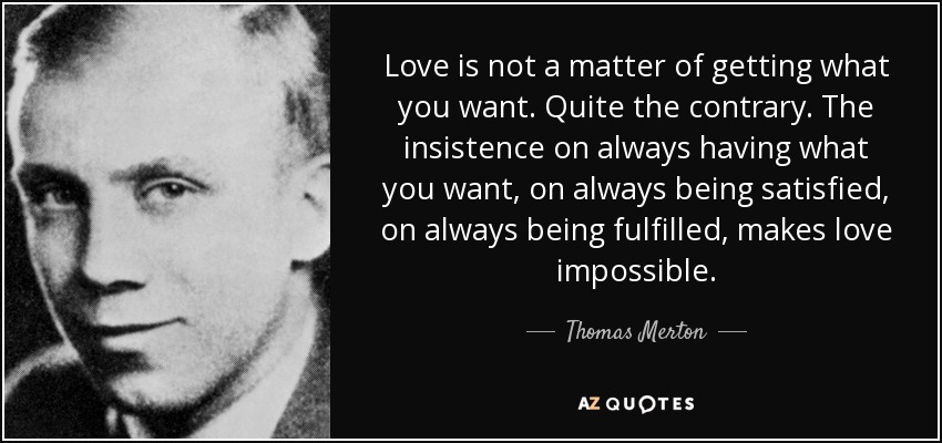 Love is not a matter of getting what you want. Quite the contrary. The insistence on always having what you want, on always being satisfied, on always being fulfilled, makes love impossible. - Thomas Merton