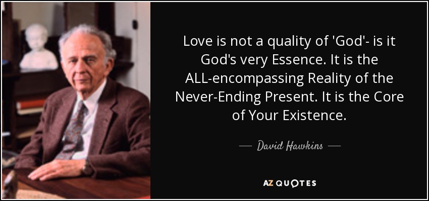 Love is not a quality of 'God'- is it God's very Essence. It is the ALL-encompassing Reality of the Never-Ending Present. It is the Core of Your Existence. - David Hawkins