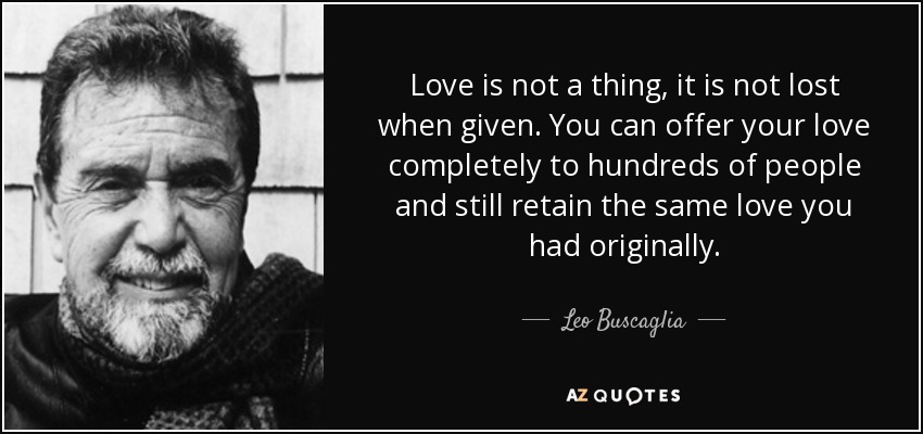 Love is not a thing, it is not lost when given. You can offer your love completely to hundreds of people and still retain the same love you had originally. - Leo Buscaglia