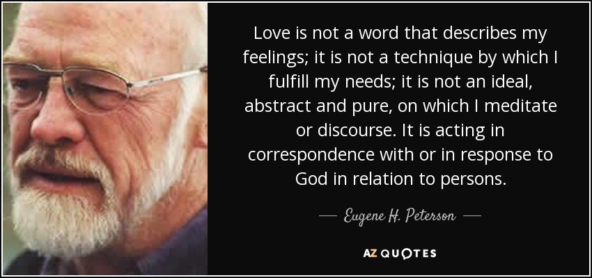 Love is not a word that describes my feelings; it is not a technique by which I fulfill my needs; it is not an ideal, abstract and pure, on which I meditate or discourse. It is acting in correspondence with or in response to God in relation to persons. - Eugene H. Peterson