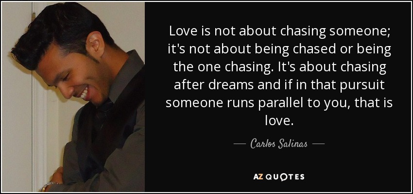 Love is not about chasing someone; it's not about being chased or being the one chasing. It's about chasing after dreams and if in that pursuit someone runs parallel to you, that is love. - Carlos Salinas