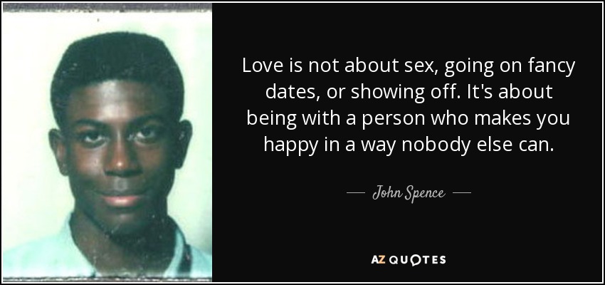 Love is not about sex, going on fancy dates, or showing off. It's about being with a person who makes you happy in a way nobody else can. - John Spence