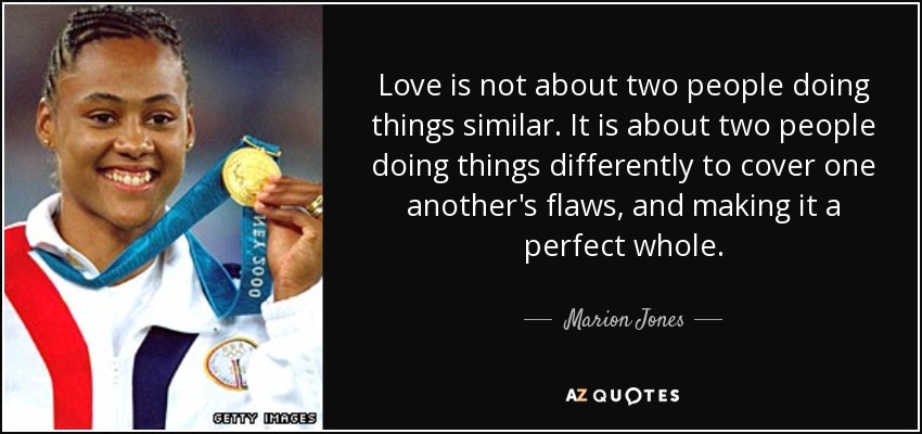 Love is not about two people doing things similar. It is about two people doing things differently to cover one another's flaws, and making it a perfect whole. - Marion Jones