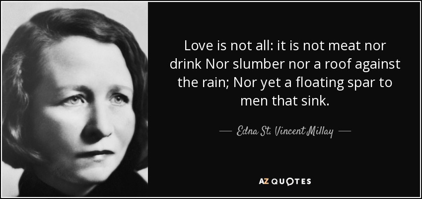Love is not all: it is not meat nor drink Nor slumber nor a roof against the rain; Nor yet a floating spar to men that sink. - Edna St. Vincent Millay
