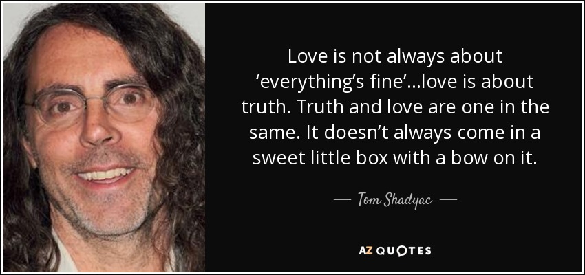 Love is not always about ‘everything’s fine’…love is about truth. Truth and love are one in the same. It doesn’t always come in a sweet little box with a bow on it. - Tom Shadyac