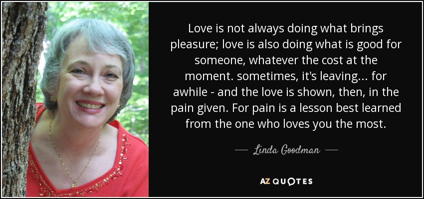 Love is not always doing what brings pleasure; love is also doing what is good for someone, whatever the cost at the moment. sometimes, it's leaving... for awhile - and the love is shown, then, in the pain given. For pain is a lesson best learned from the one who loves you the most. - Linda Goodman
