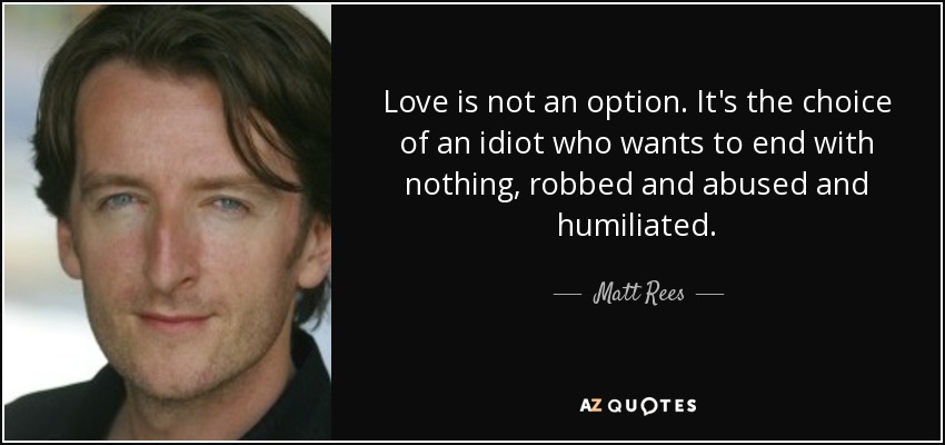 Love is not an option. It's the choice of an idiot who wants to end with nothing, robbed and abused and humiliated. - Matt Rees