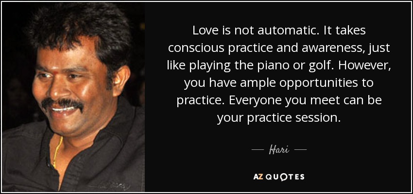Love is not automatic. It takes conscious practice and awareness, just like playing the piano or golf. However, you have ample opportunities to practice. Everyone you meet can be your practice session. - Hari