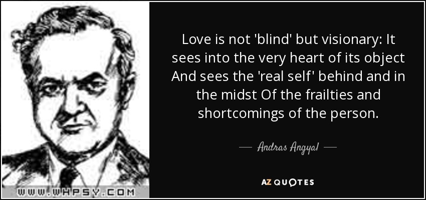 Love is not 'blind' but visionary: It sees into the very heart of its object And sees the 'real self' behind and in the midst Of the frailties and shortcomings of the person. - Andras Angyal