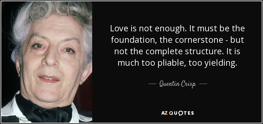 Love is not enough. It must be the foundation, the cornerstone - but not the complete structure. It is much too pliable, too yielding. - Quentin Crisp
