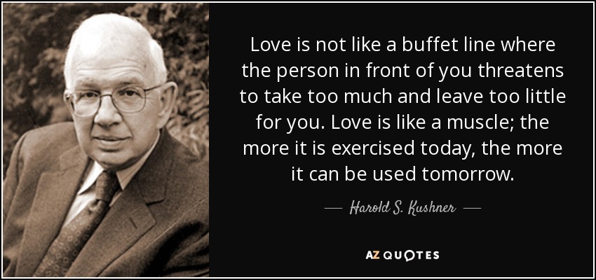 Love is not like a buffet line where the person in front of you threatens to take too much and leave too little for you. Love is like a muscle; the more it is exercised today, the more it can be used tomorrow. - Harold S. Kushner