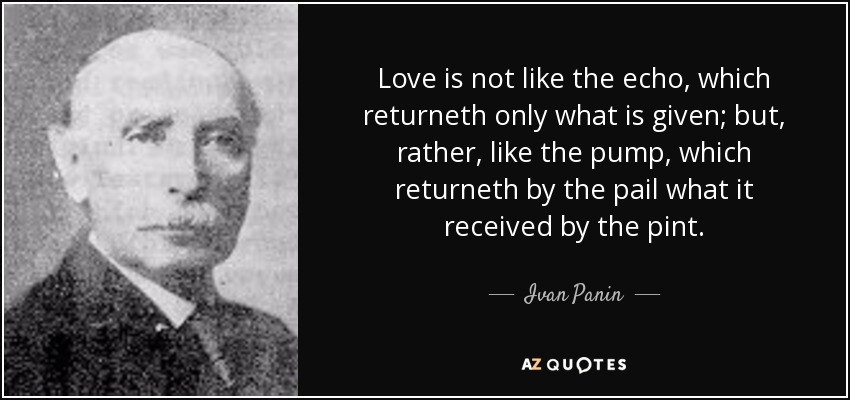 Love is not like the echo, which returneth only what is given; but, rather, like the pump, which returneth by the pail what it received by the pint. - Ivan Panin