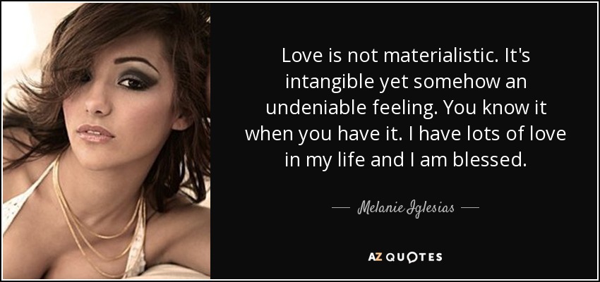 Love is not materialistic. It's intangible yet somehow an undeniable feeling. You know it when you have it. I have lots of love in my life and I am blessed. - Melanie Iglesias