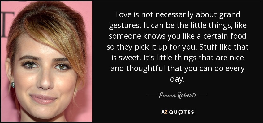 Love is not necessarily about grand gestures. It can be the little things, like someone knows you like a certain food so they pick it up for you. Stuff like that is sweet. It's little things that are nice and thoughtful that you can do every day. - Emma Roberts
