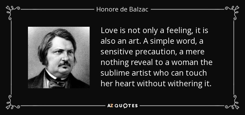 Love is not only a feeling, it is also an art. A simple word, a sensitive precaution, a mere nothing reveal to a woman the sublime artist who can touch her heart without withering it. - Honore de Balzac
