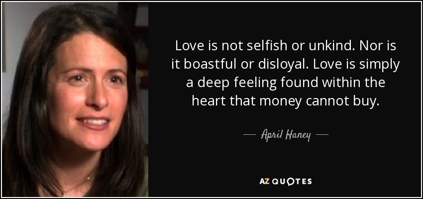 Love is not selfish or unkind. Nor is it boastful or disloyal. Love is simply a deep feeling found within the heart that money cannot buy. - April Haney
