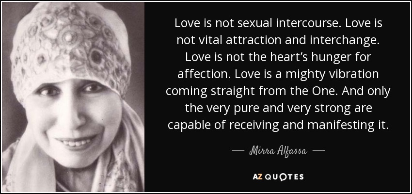 Love is not sexual intercourse. Love is not vital attraction and interchange. Love is not the heart’s hunger for affection. Love is a mighty vibration coming straight from the One. And only the very pure and very strong are capable of receiving and manifesting it. - Mirra Alfassa