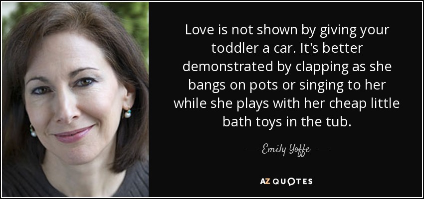 Love is not shown by giving your toddler a car. It's better demonstrated by clapping as she bangs on pots or singing to her while she plays with her cheap little bath toys in the tub. - Emily Yoffe