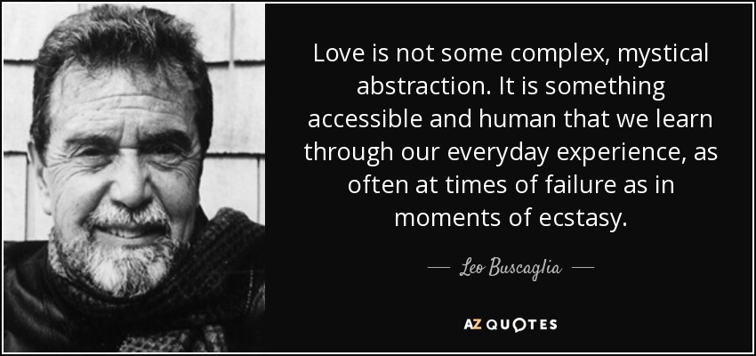Love is not some complex, mystical abstraction. It is something accessible and human that we learn through our everyday experience, as often at times of failure as in moments of ecstasy. - Leo Buscaglia