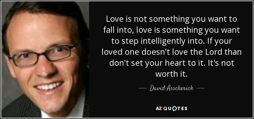 Love is not something you want to fall into, love is something you want to step intelligently into. If your loved one doesn't love the Lord than don't set your heart to it. It's not worth it. - David Asscherick