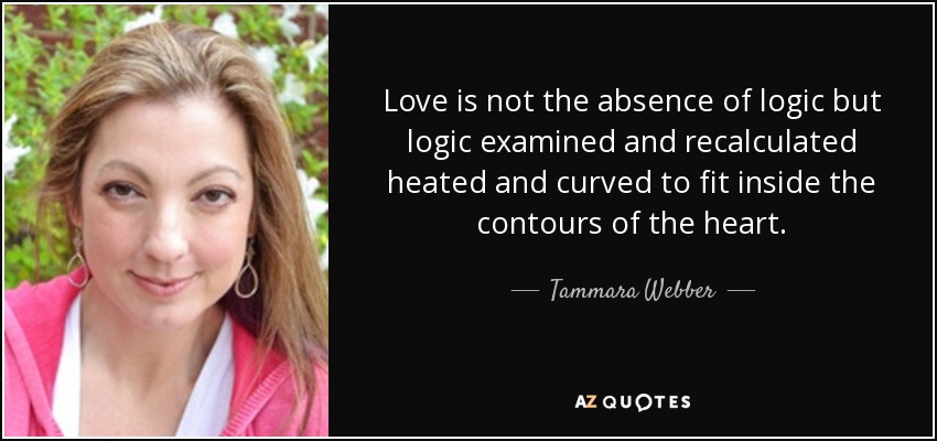 Love is not the absence of logic but logic examined and recalculated heated and curved to fit inside the contours of the heart. - Tammara Webber