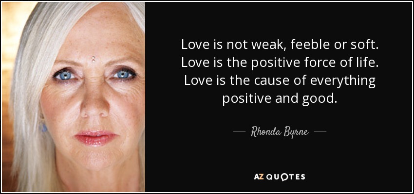 Love is not weak, feeble or soft. Love is the positive force of life. Love is the cause of everything positive and good. - Rhonda Byrne