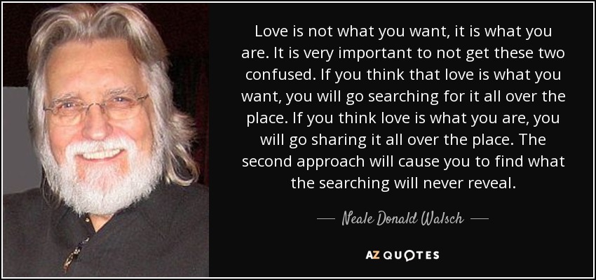 Love is not what you want, it is what you are. It is very important to not get these two confused. If you think that love is what you want, you will go searching for it all over the place. If you think love is what you are, you will go sharing it all over the place. The second approach will cause you to find what the searching will never reveal. - Neale Donald Walsch