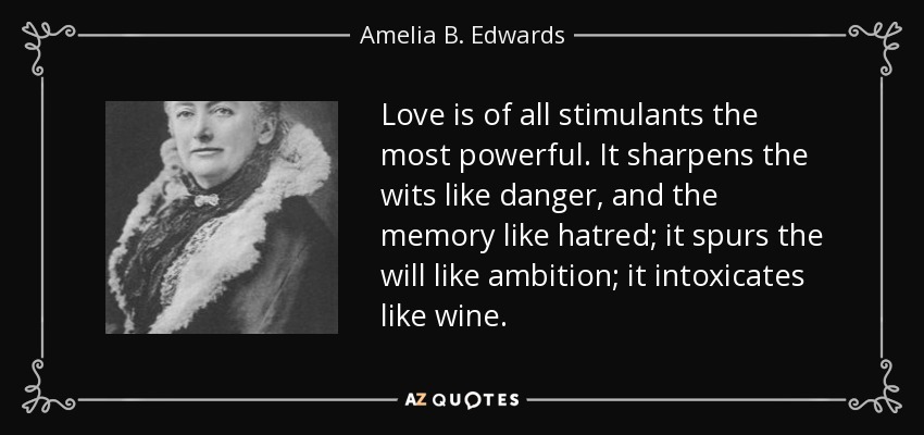 Love is of all stimulants the most powerful. It sharpens the wits like danger, and the memory like hatred; it spurs the will like ambition; it intoxicates like wine. - Amelia B. Edwards