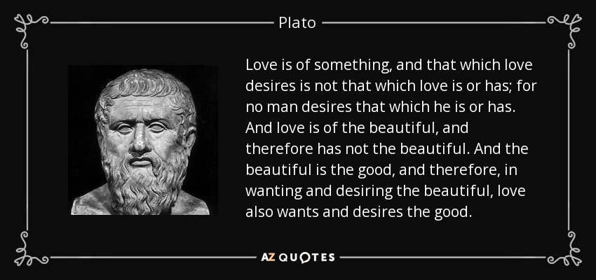 Love is of something, and that which love desires is not that which love is or has; for no man desires that which he is or has. And love is of the beautiful, and therefore has not the beautiful. And the beautiful is the good, and therefore, in wanting and desiring the beautiful, love also wants and desires the good. - Plato