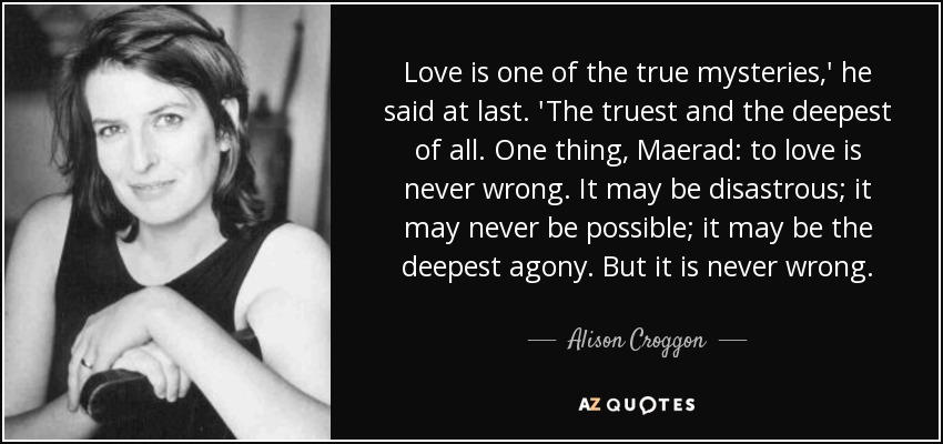 Love is one of the true mysteries,' he said at last. 'The truest and the deepest of all. One thing, Maerad: to love is never wrong. It may be disastrous; it may never be possible; it may be the deepest agony. But it is never wrong. - Alison Croggon